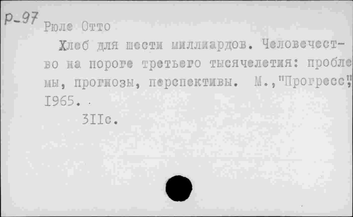 ﻿Рюле Отто
Хлеб для шести миллиардов. Человечество на пороге третьего тысячелетия: пробл® мы, прогнозы, перспективы. М., "Прогресс',' 1965. •
311с.